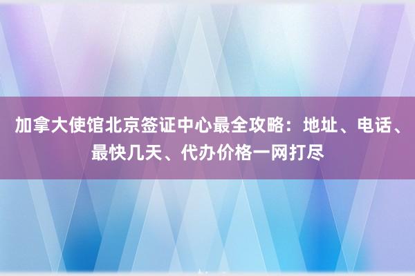 加拿大使馆北京签证中心最全攻略：地址、电话、最快几天、代办价格一网打尽