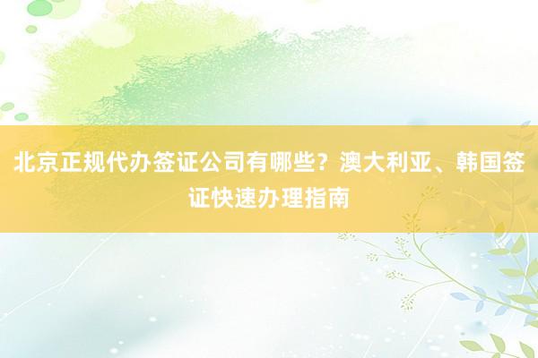 北京正规代办签证公司有哪些？澳大利亚、韩国签证快速办理指南