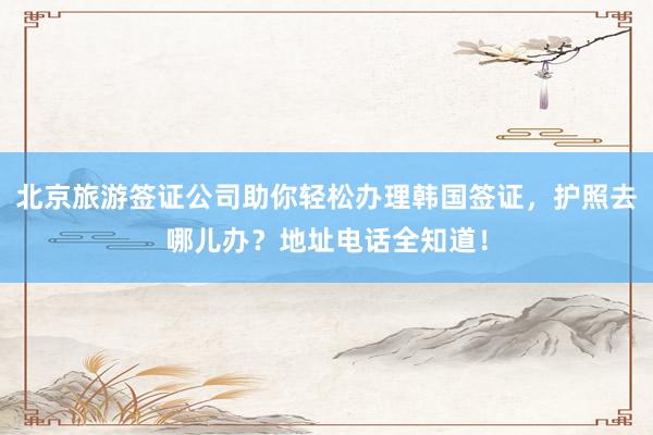 北京旅游签证公司助你轻松办理韩国签证，护照去哪儿办？地址电话全知道！