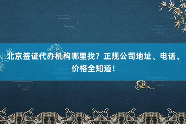 北京签证代办机构哪里找？正规公司地址、电话、价格全知道！