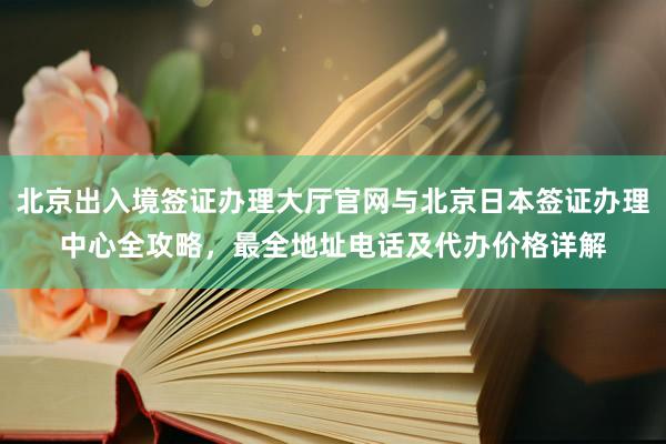 北京出入境签证办理大厅官网与北京日本签证办理中心全攻略，最全地址电话及代办价格详解
