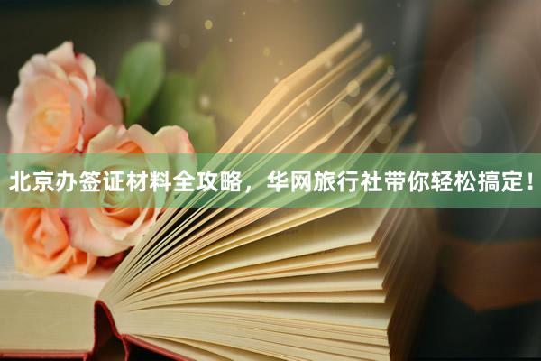 北京办签证材料全攻略，华网旅行社带你轻松搞定！