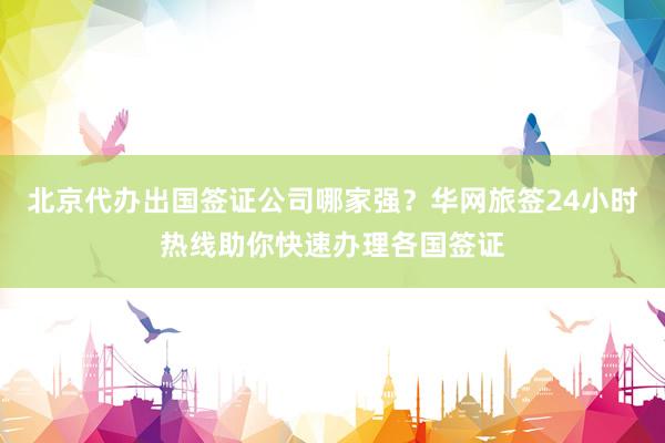 北京代办出国签证公司哪家强？华网旅签24小时热线助你快速办理各国签证