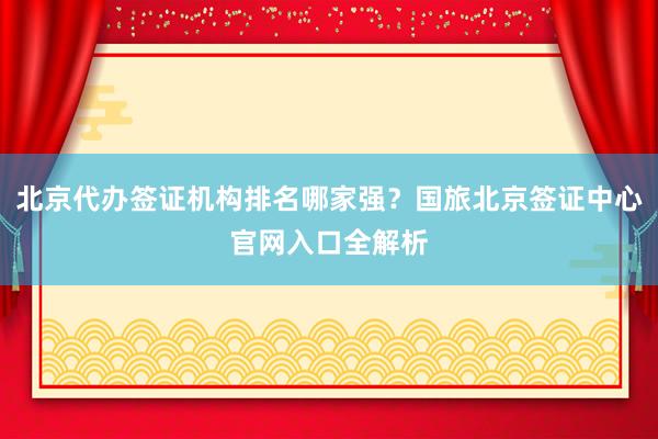北京代办签证机构排名哪家强？国旅北京签证中心官网入口全解析