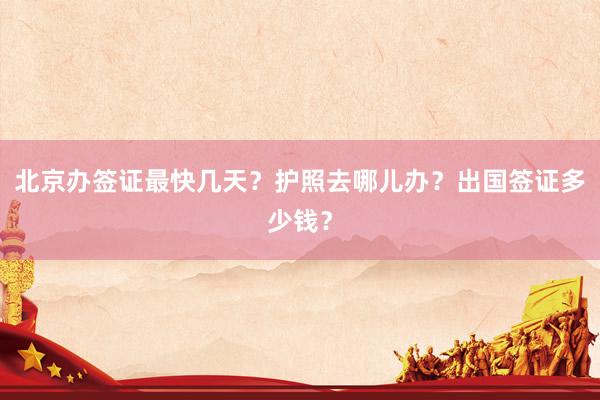 北京办签证最快几天？护照去哪儿办？出国签证多少钱？