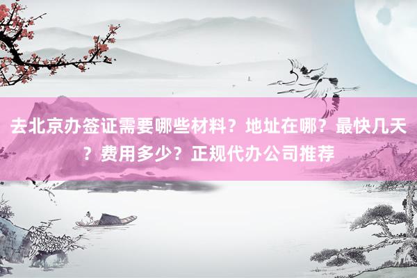 去北京办签证需要哪些材料？地址在哪？最快几天？费用多少？正规代办公司推荐