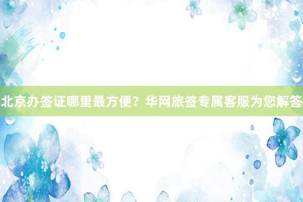 北京办签证哪里最方便？华网旅签专属客服为您解答