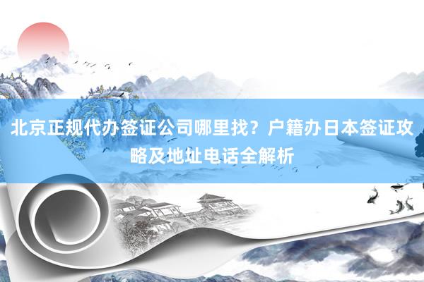 北京正规代办签证公司哪里找？户籍办日本签证攻略及地址电话全解析