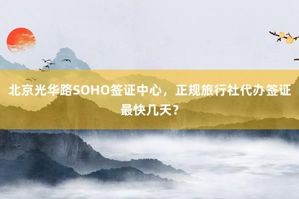 北京光华路SOHO签证中心，正规旅行社代办签证最快几天？