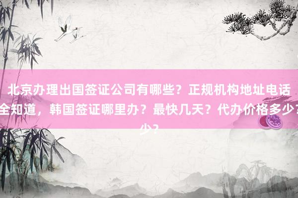 北京办理出国签证公司有哪些？正规机构地址电话全知道，韩国签证哪里办？最快几天？代办价格多少？
