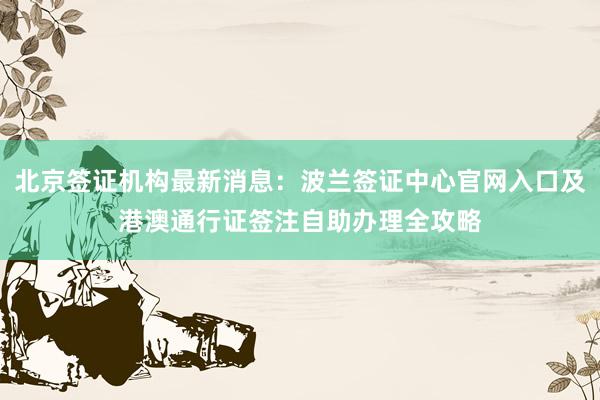 北京签证机构最新消息：波兰签证中心官网入口及港澳通行证签注自助办理全攻略
