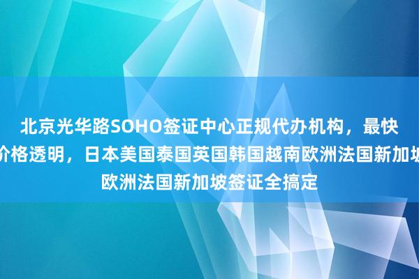 北京光华路SOHO签证中心正规代办机构，最快几天出签，价格透明，日本美国泰国英国韩国越南欧洲法国新加坡签证全搞定