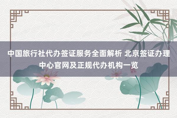 中国旅行社代办签证服务全面解析 北京签证办理中心官网及正规代办机构一览