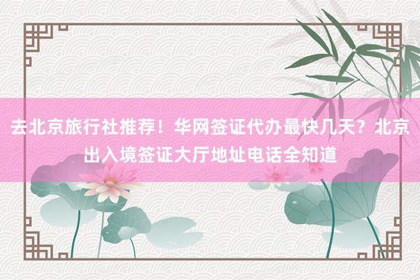 去北京旅行社推荐！华网签证代办最快几天？北京出入境签证大厅地址电话全知道