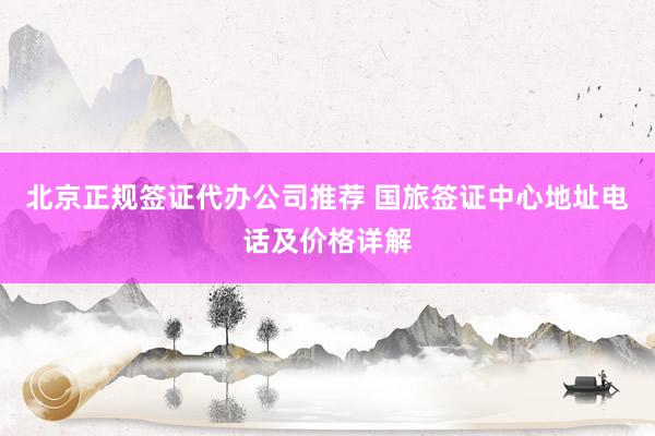 北京正规签证代办公司推荐 国旅签证中心地址电话及价格详解