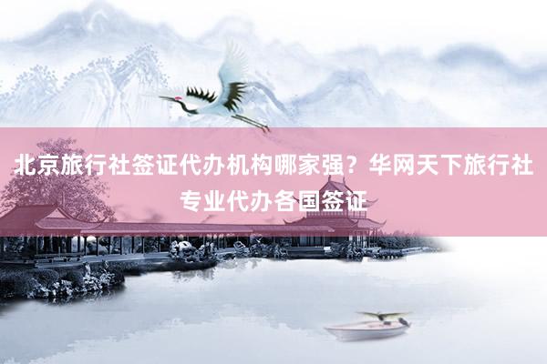 北京旅行社签证代办机构哪家强？华网天下旅行社专业代办各国签证