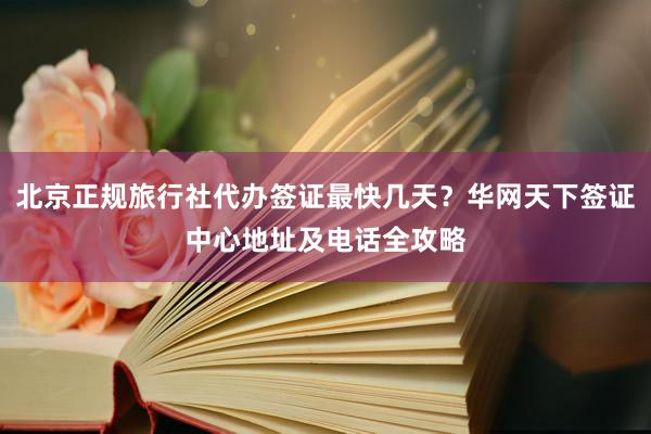 北京正规旅行社代办签证最快几天？华网天下签证中心地址及电话全攻略