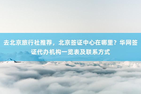 去北京旅行社推荐，北京签证中心在哪里？华网签证代办机构一览表及联系方式