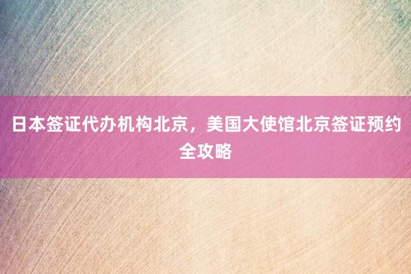 日本签证代办机构北京，美国大使馆北京签证预约全攻略