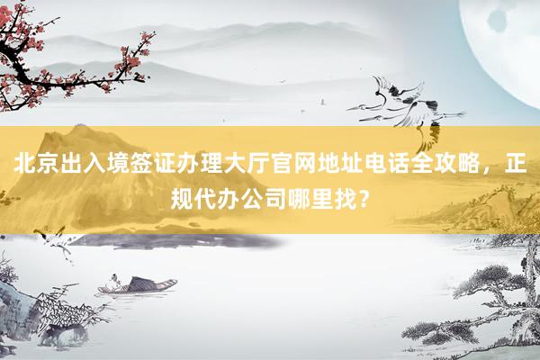 北京出入境签证办理大厅官网地址电话全攻略，正规代办公司哪里找？