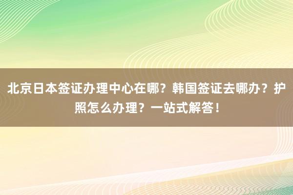北京日本签证办理中心在哪？韩国签证去哪办？护照怎么办理？一站式解答！