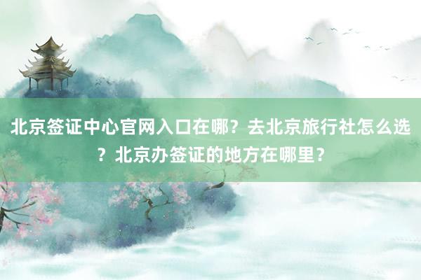 北京签证中心官网入口在哪？去北京旅行社怎么选？北京办签证的地方在哪里？