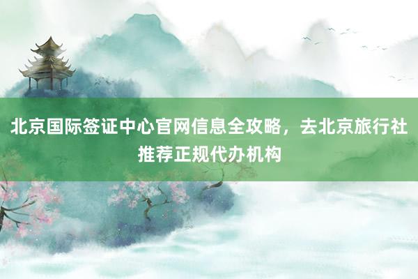 北京国际签证中心官网信息全攻略，去北京旅行社推荐正规代办机构