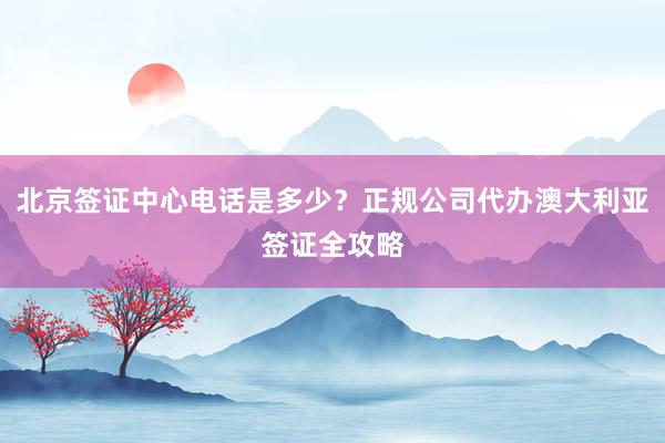 北京签证中心电话是多少？正规公司代办澳大利亚签证全攻略