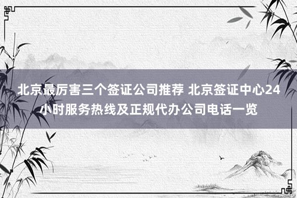 北京最厉害三个签证公司推荐 北京签证中心24小时服务热线及正规代办公司电话一览