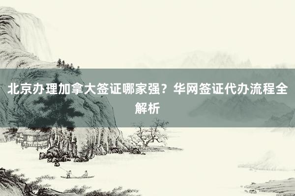 北京办理加拿大签证哪家强？华网签证代办流程全解析