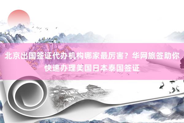 北京出国签证代办机构哪家最厉害？华网旅签助你快速办理美国日本泰国签证