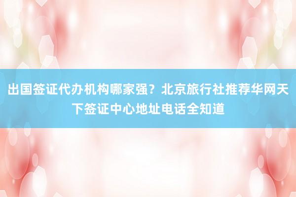 出国签证代办机构哪家强？北京旅行社推荐华网天下签证中心地址电话全知道
