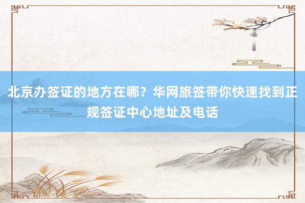 北京办签证的地方在哪？华网旅签带你快速找到正规签证中心地址及电话