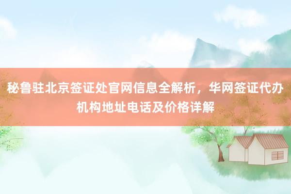秘鲁驻北京签证处官网信息全解析，华网签证代办机构地址电话及价格详解