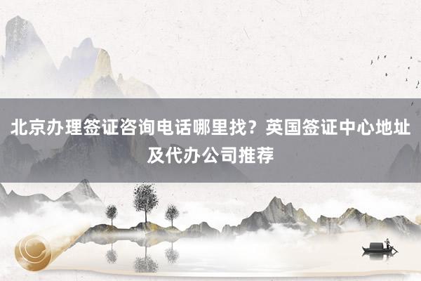 北京办理签证咨询电话哪里找？英国签证中心地址及代办公司推荐