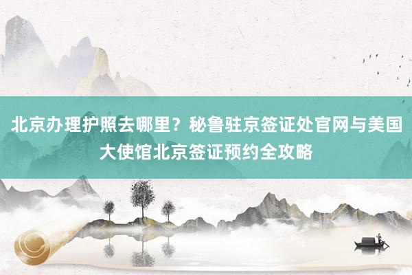 北京办理护照去哪里？秘鲁驻京签证处官网与美国大使馆北京签证预约全攻略