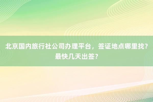 北京国内旅行社公司办理平台，签证地点哪里找？最快几天出签？