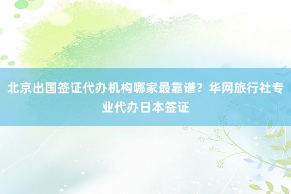 北京出国签证代办机构哪家最靠谱？华网旅行社专业代办日本签证