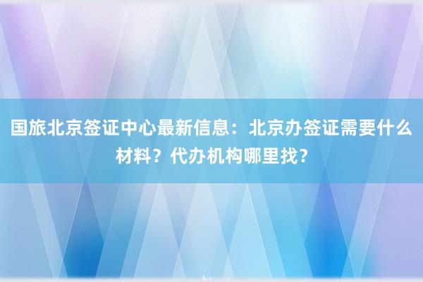 国旅北京签证中心最新信息：北京办签证需要什么材料？代办机构哪里找？