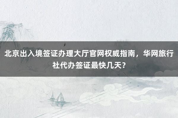 北京出入境签证办理大厅官网权威指南，华网旅行社代办签证最快几天？