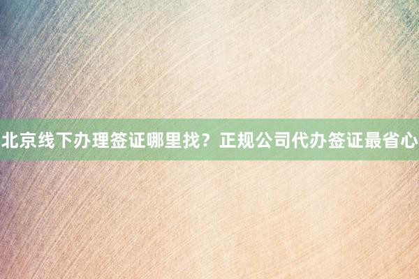 北京线下办理签证哪里找？正规公司代办签证最省心