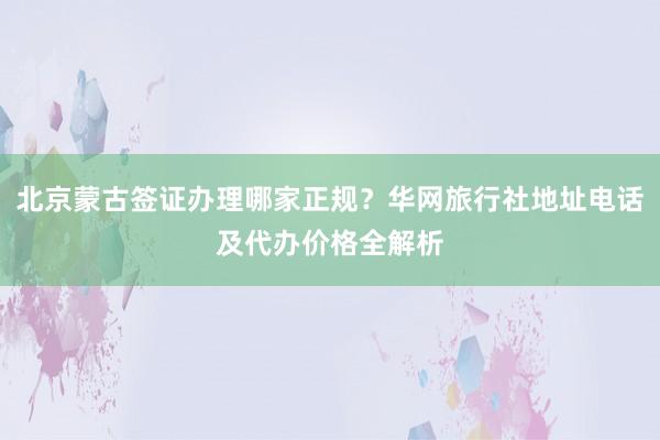 北京蒙古签证办理哪家正规？华网旅行社地址电话及代办价格全解析