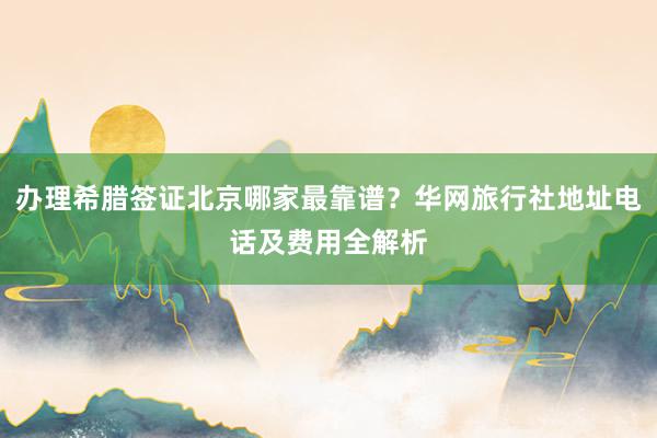 办理希腊签证北京哪家最靠谱？华网旅行社地址电话及费用全解析