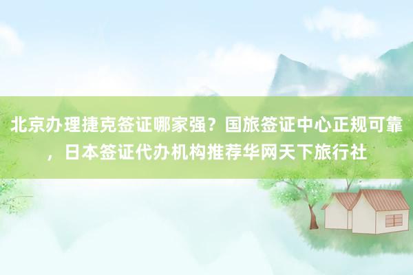 北京办理捷克签证哪家强？国旅签证中心正规可靠，日本签证代办机构推荐华网天下旅行社