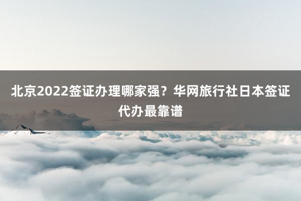 北京2022签证办理哪家强？华网旅行社日本签证代办最靠谱