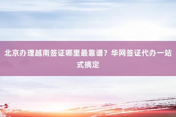 北京办理越南签证哪里最靠谱？华网签证代办一站式搞定