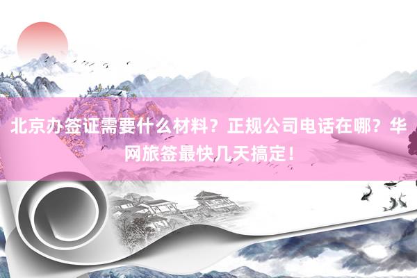 北京办签证需要什么材料？正规公司电话在哪？华网旅签最快几天搞定！