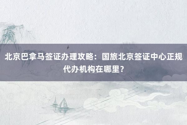北京巴拿马签证办理攻略：国旅北京签证中心正规代办机构在哪里？