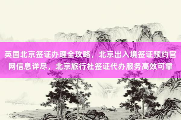 英国北京签证办理全攻略，北京出入境签证预约官网信息详尽，北京旅行社签证代办服务高效可靠