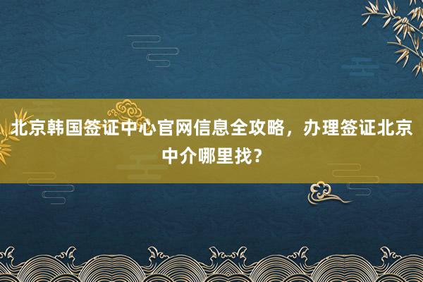 北京韩国签证中心官网信息全攻略，办理签证北京中介哪里找？